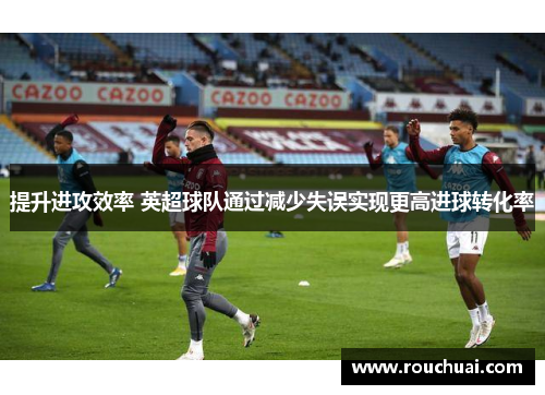 提升进攻效率 英超球队通过减少失误实现更高进球转化率