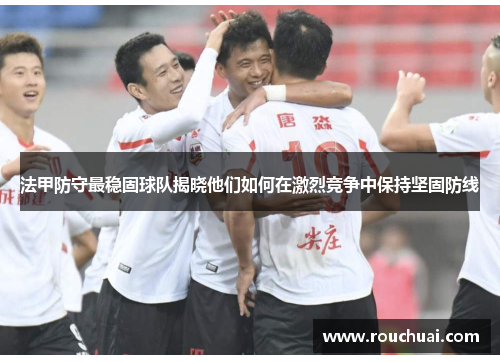 法甲防守最稳固球队揭晓他们如何在激烈竞争中保持坚固防线